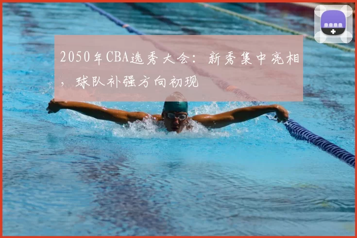 2050年CBA选秀大会：新秀集中亮相，球队补强方向初现