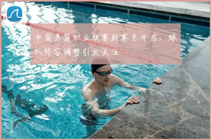 中国男篮职业联赛新赛季开启，球队阵容调整引发关注