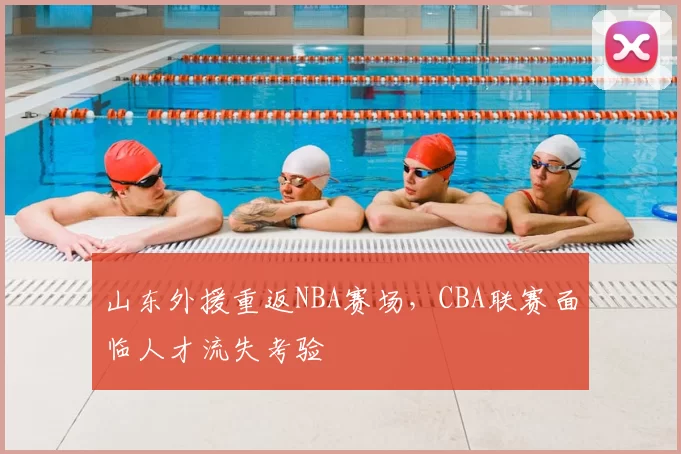 山东外援重返NBA赛场，CBA联赛面临人才流失考验
