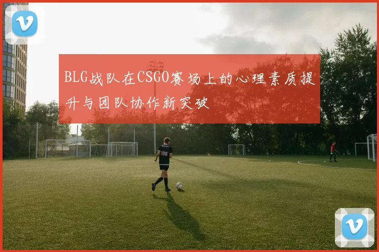 BLG战队在CSGO赛场上的心理素质提升与团队协作新突破