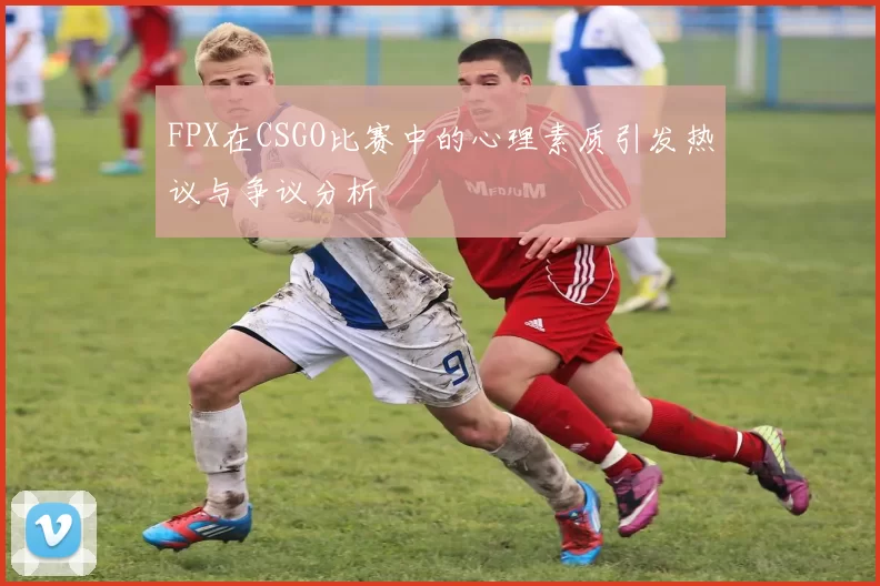 FPX在CSGO比赛中的心理素质引发热议与争议分析