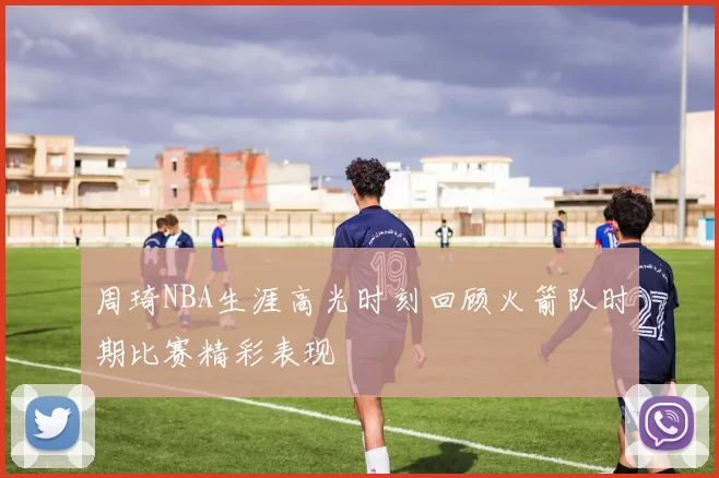 周琦NBA生涯高光时刻回顾火箭队时期比赛精彩表现