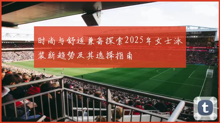 时尚与舒适兼备探索2025年女士泳装新趋势及其选择指南