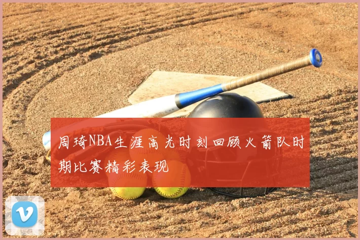 周琦NBA生涯高光时刻回顾火箭队时期比赛精彩表现