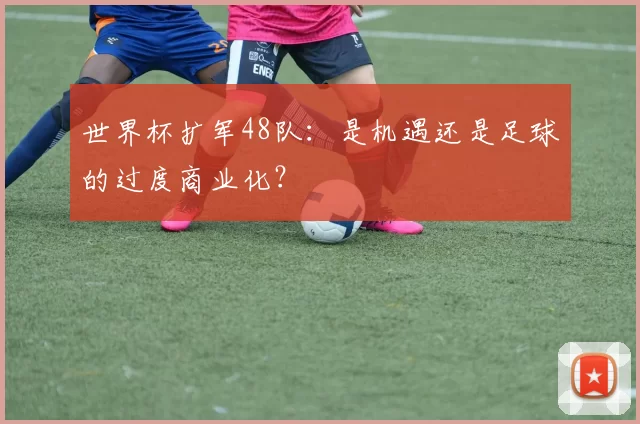 世界杯扩军48队：是机遇还是足球的过度商业化？