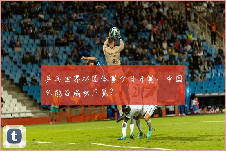 乒乓世界杯团体赛今日开赛,中国队能否成功卫冕?