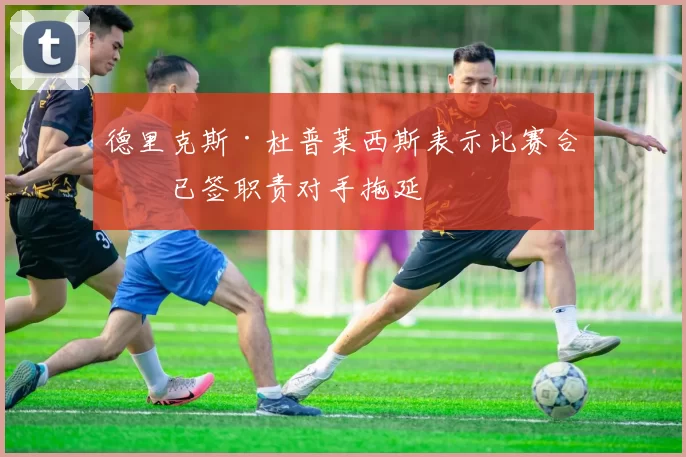 德里克斯·杜普莱西斯表示比赛合同已签职责对手拖延