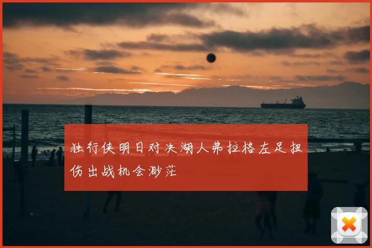 独行侠明日对决湖人弗拉格左足扭伤出战机会渺茫