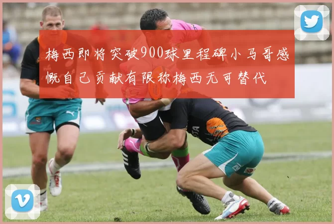 梅西即将突破900球里程碑小马哥感慨自己贡献有限称梅西无可替代