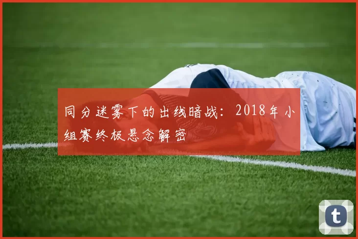 同分迷雾下的出线暗战:2018年小组赛终极悬念解密