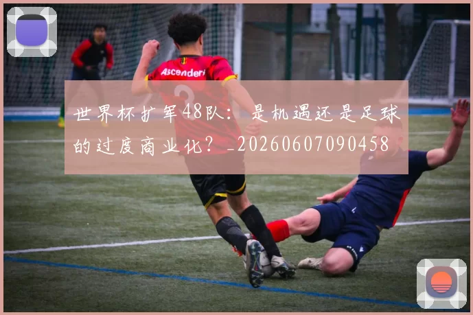 世界杯扩军48队：是机遇还是足球的过度商业化？_20260607090458