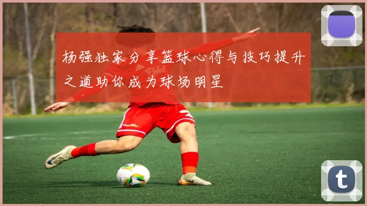 杨强独家分享篮球心得与技巧提升之道助你成为球场明星