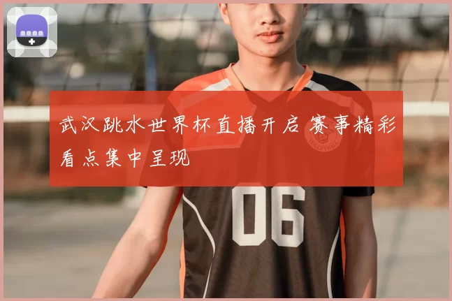 武汉跳水世界杯直播开启 赛事精彩看点集中呈现