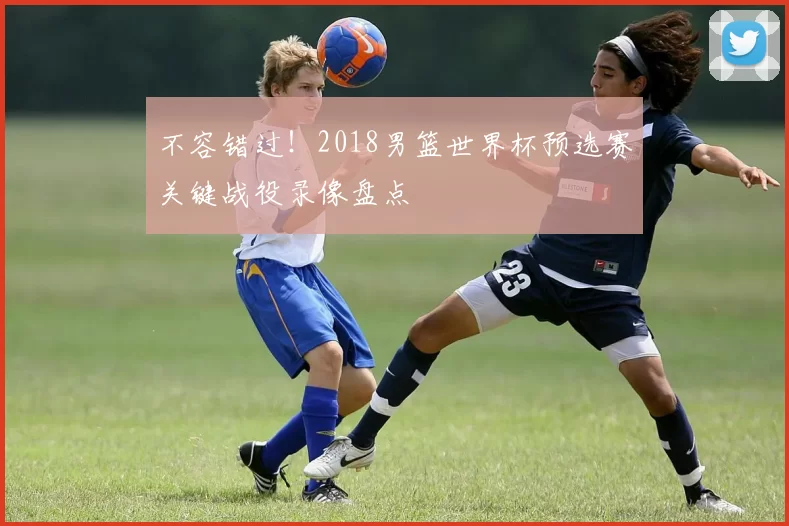 不容错过！2018男篮世界杯预选赛关键战役录像盘点