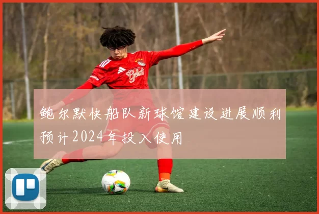 鲍尔默快船队新球馆建设进展顺利预计2024年投入使用