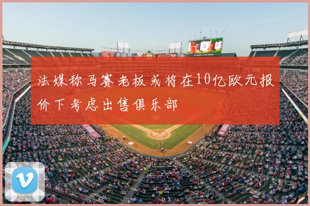 法媒称马赛老板或将在10亿欧元报价下考虑出售俱乐部