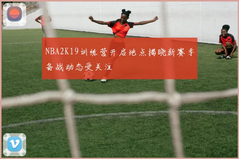 NBA2K19训练营开启地点揭晓新赛季备战动态受关注