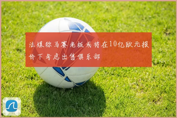 法媒称马赛老板或将在10亿欧元报价下考虑出售俱乐部