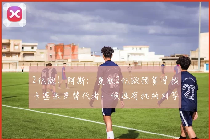 2亿欧!阿斯:曼联2亿欧预算寻找卡塞米罗替代者,候选有托纳利等
