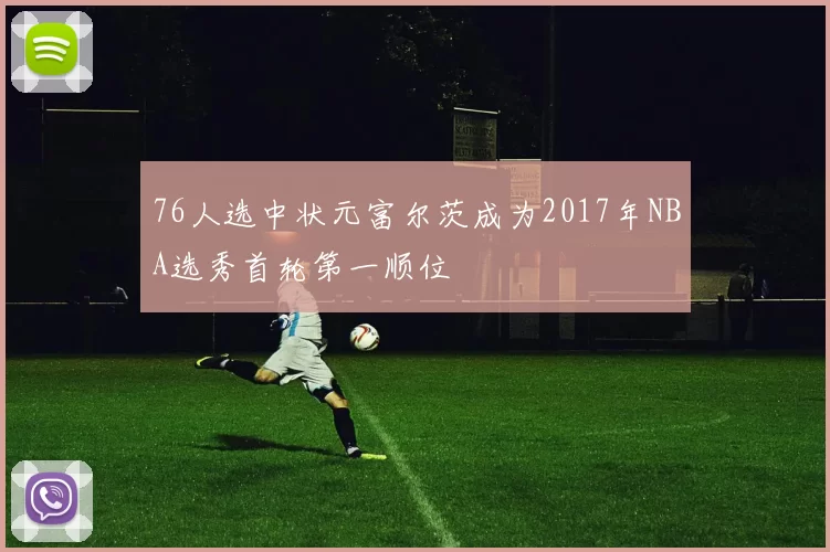 76人选中状元富尔茨成为2017年NBA选秀首轮第一顺位