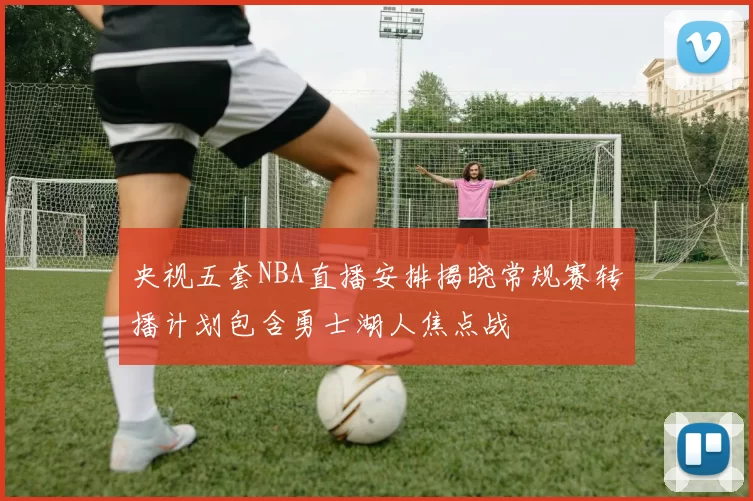 央视五套NBA直播安排揭晓常规赛转播计划包含勇士湖人焦点战