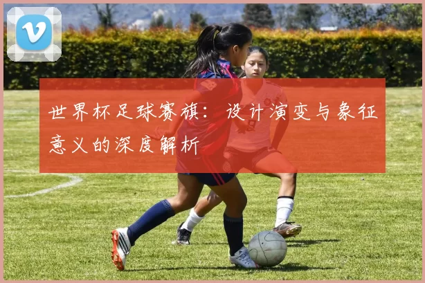世界杯足球赛旗:设计演变与象征意义的深度解析