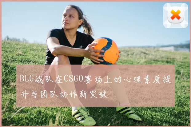 BLG战队在CSGO赛场上的心理素质提升与团队协作新突破