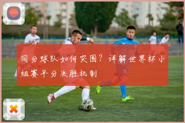 同分球队如何突围？详解世界杯小组赛平分决胜机制