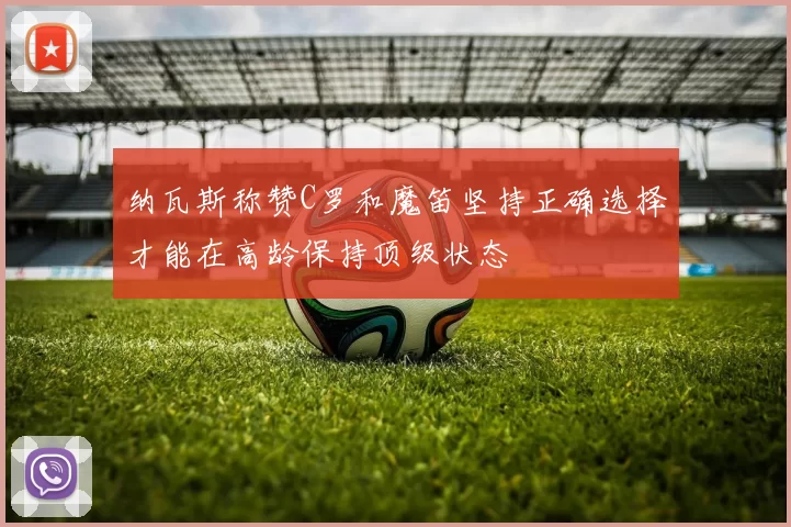 纳瓦斯称赞C罗和魔笛坚持正确选择才能在高龄保持顶级状态