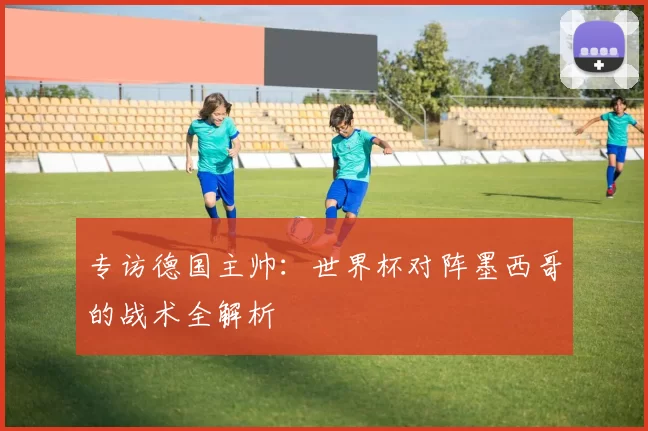 专访德国主帅：世界杯对阵墨西哥的战术全解析