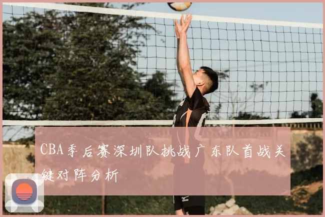 CBA季后赛深圳队挑战广东队首战关键对阵分析