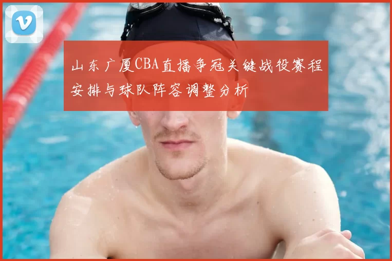 山东广厦CBA直播争冠关键战役赛程安排与球队阵容调整分析