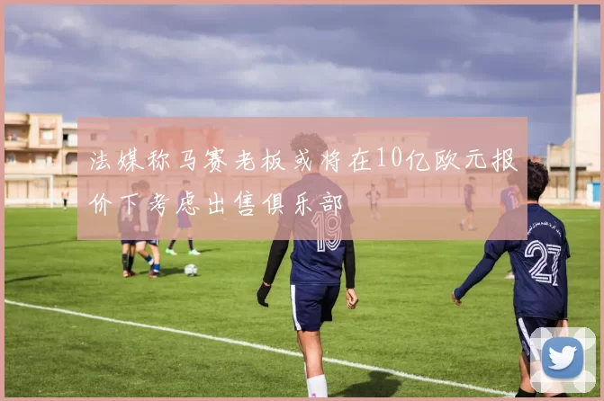 法媒称马赛老板或将在10亿欧元报价下考虑出售俱乐部
